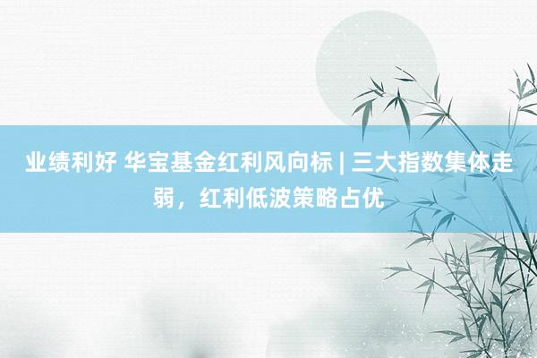 业绩利好 华宝基金红利风向标 | 三大指数集体走弱，红利低波策略占优