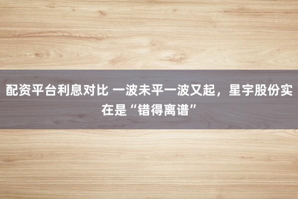 配资平台利息对比 一波未平一波又起，星宇股份实在是“错得离谱”