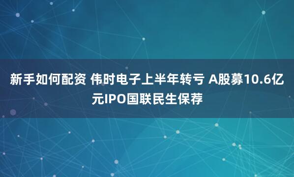 新手如何配资 伟时电子上半年转亏 A股募10.6亿元IPO国联民生保荐