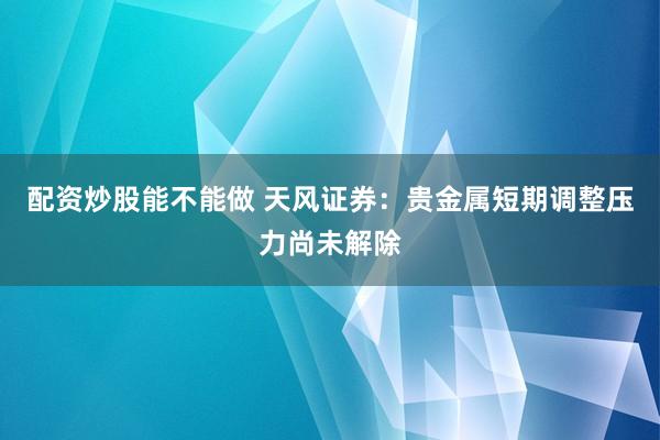 配资炒股能不能做 天风证券：贵金属短期调整压力尚未解除