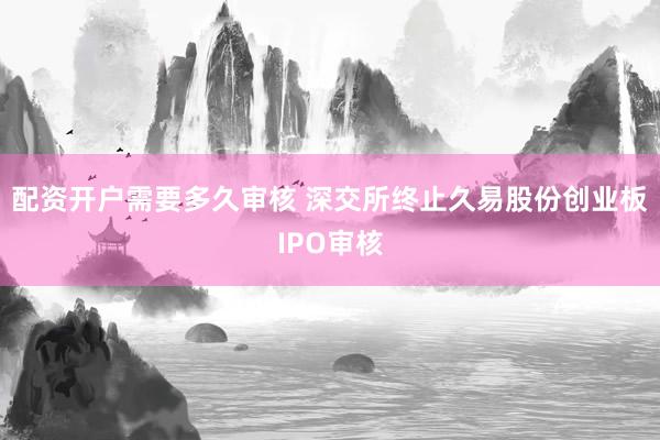 配资开户需要多久审核 深交所终止久易股份创业板IPO审核