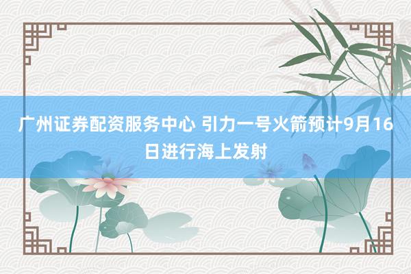广州证券配资服务中心 引力一号火箭预计9月16日进行海上发射
