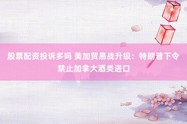 股票配资投诉多吗 美加贸易战升级：特朗普下令禁止加拿大酒类进口