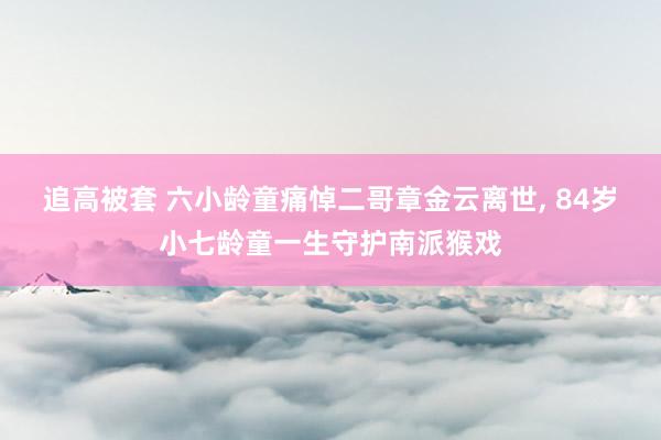 追高被套 六小龄童痛悼二哥章金云离世, 84岁小七龄童一生守护南派猴戏