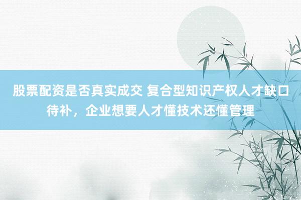 股票配资是否真实成交 复合型知识产权人才缺口待补，企业想要人才懂技术还懂管理