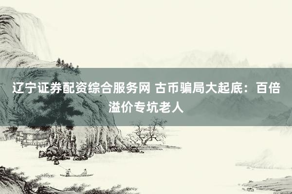 辽宁证券配资综合服务网 古币骗局大起底：百倍溢价专坑老人