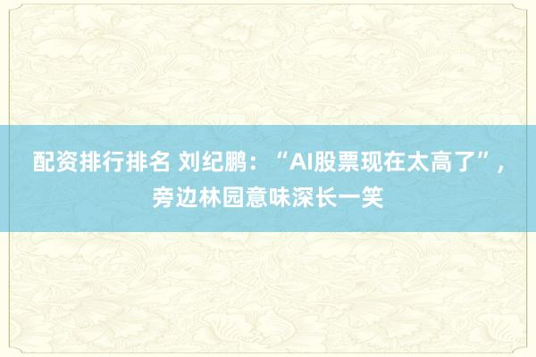 配资排行排名 刘纪鹏：“AI股票现在太高了”，旁边林园意味深长一笑