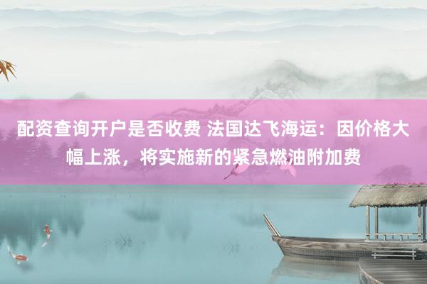 配资查询开户是否收费 法国达飞海运：因价格大幅上涨，将实施新的紧急燃油附加费