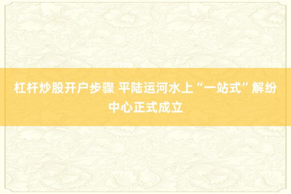 杠杆炒股开户步骤 平陆运河水上“一站式”解纷中心正式成立
