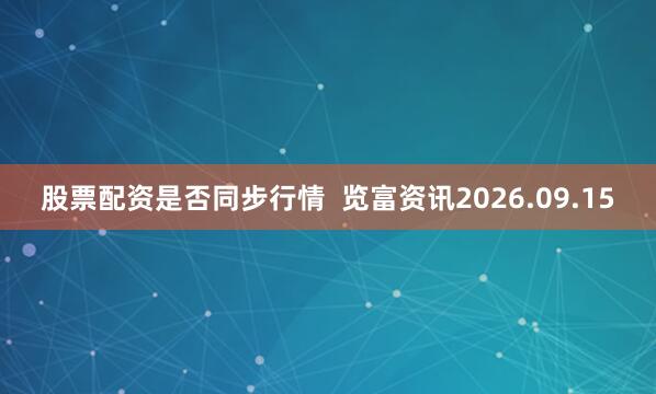 股票配资是否同步行情  览富资讯2026.09.15