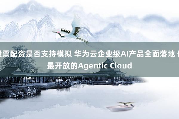 股票配资是否支持模拟 华为云企业级AI产品全面落地 做最开放的Agentic Cloud