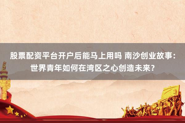 股票配资平台开户后能马上用吗 南沙创业故事：世界青年如何在湾区之心创造未来？