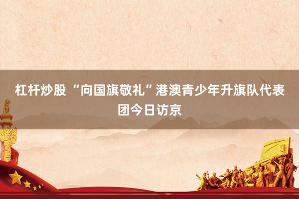 杠杆炒股 “向国旗敬礼”港澳青少年升旗队代表团今日访京