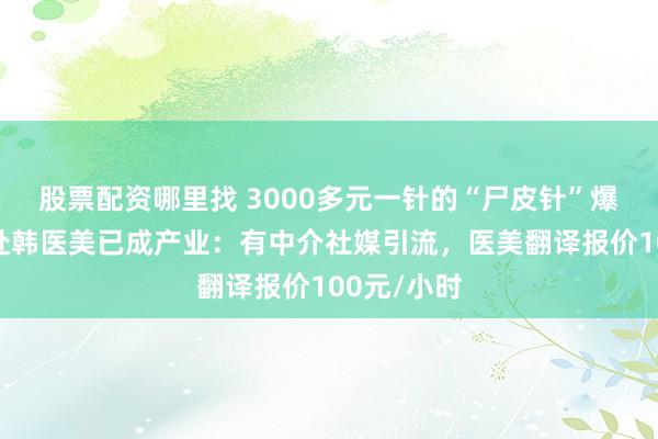 股票配资哪里找 3000多元一针的“尸皮针”爆火背后，赴韩医美已成产业：有中介社媒引流，医美翻译报价100元/小时