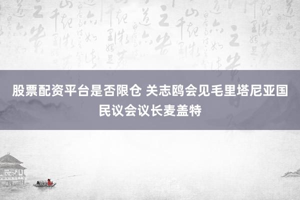 股票配资平台是否限仓 关志鸥会见毛里塔尼亚国民议会议长麦盖特