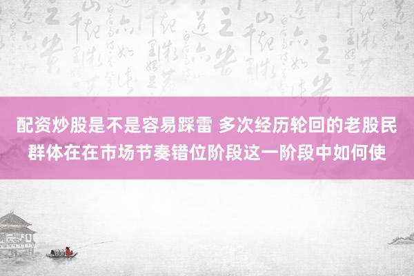 配资炒股是不是容易踩雷 多次经历轮回的老股民群体在在市场节奏错位阶段这一阶段中如何使
