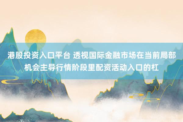 港股投资入口平台 透视国际金融市场在当前局部机会主导行情阶段里配资活动入口的杠