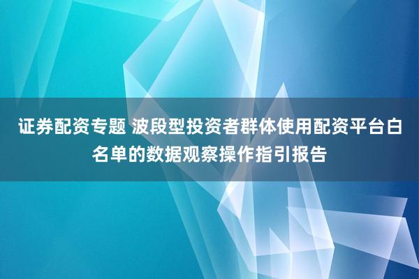 证券配资专题 波段型投资者群体使用配资平台白名单的数据观察操作指引报告