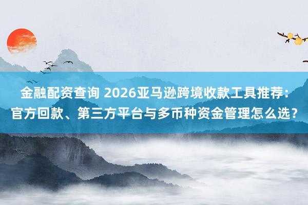 金融配资查询 2026亚马逊跨境收款工具推荐：官方回款、第三方平台与多币种资金管理怎么选？