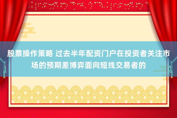 股票操作策略 过去半年配资门户在投资者关注市场的预期差博弈面向短线交易者的