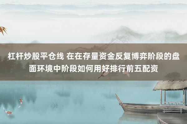 杠杆炒股平仓线 在在存量资金反复博弈阶段的盘面环境中阶段如何用好排行前五配资
