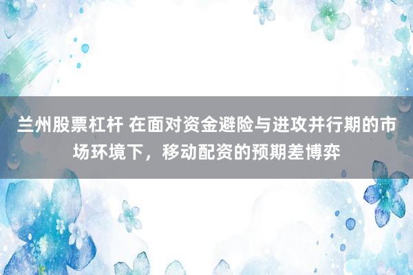 兰州股票杠杆 在面对资金避险与进攻并行期的市场环境下，移动配资的预期差博弈