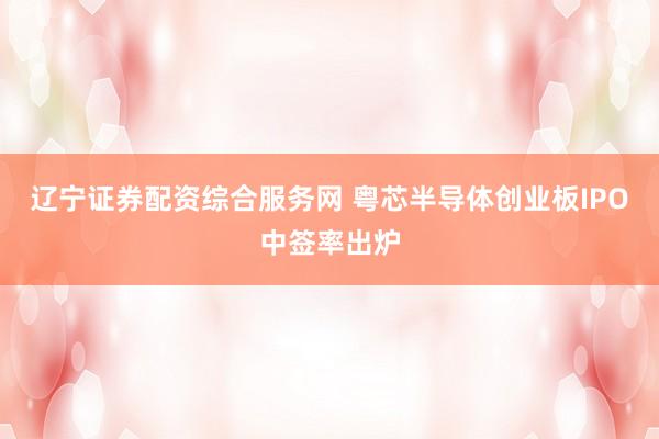 辽宁证券配资综合服务网 粤芯半导体创业板IPO中签率出炉