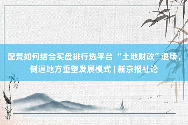 配资如何结合实盘排行选平台 “土地财政”退场，倒逼地方重塑发展模式 | 新京报社论