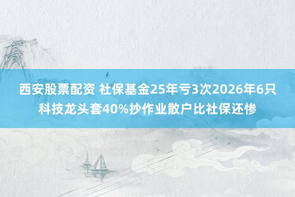 西安股票配资 社保基金25年亏3次2026年6只科技龙头套40%抄作业散户比社保还惨