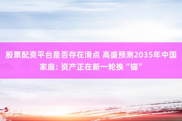 股票配资平台是否存在滑点 高盛预测2035年中国家庭: 资产正在新一轮换“锚”