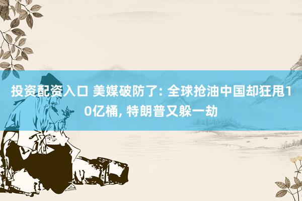 投资配资入口 美媒破防了: 全球抢油中国却狂甩10亿桶, 特朗普又躲一劫