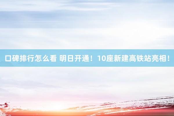 口碑排行怎么看 明日开通！10座新建高铁站亮相！