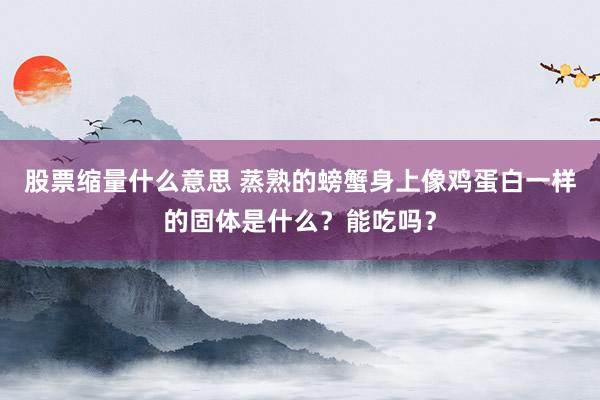 股票缩量什么意思 蒸熟的螃蟹身上像鸡蛋白一样的固体是什么？能吃吗？