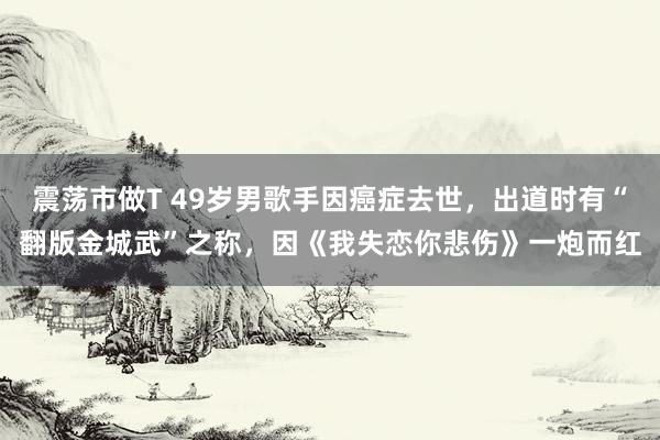震荡市做T 49岁男歌手因癌症去世，出道时有“翻版金城武”之称，因《我失恋你悲伤》一炮而红
