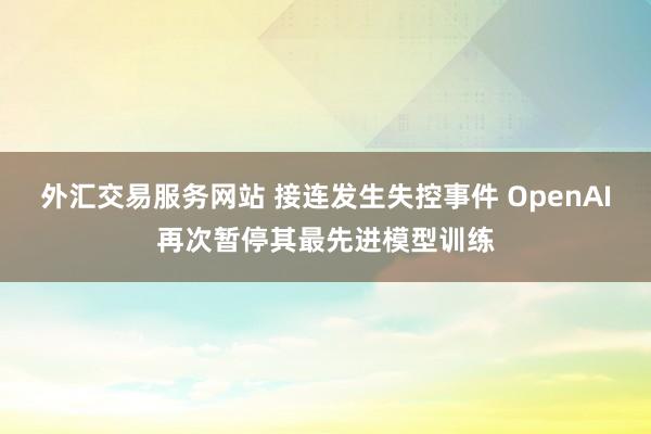 外汇交易服务网站 接连发生失控事件 OpenAI再次暂停其最先进模型训练