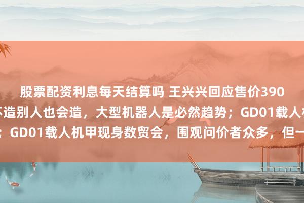 股票配资利息每天结算吗 王兴兴回应售价390万元载人机甲：宇树不造别人也会造，大型机器人是必然趋势；GD01载人机甲现身数贸会，围观问价者众多，但一台没卖出去