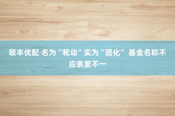 联丰优配 名为“轮动”实为“固化” 基金名称不应表里不一