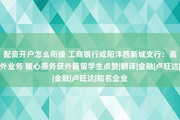 配资开户怎么衔接 工商银行咸阳沣西新城支行：高效办结涉外业务 暖心服务获外籍留学生点赞|翻译|金融|卢旺达|知名企业