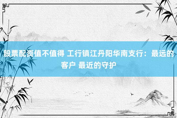 股票配资值不值得 工行镇江丹阳华南支行：最远的客户 最近的守护