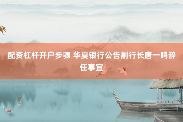 配资杠杆开户步骤 华夏银行公告副行长唐一鸣辞任事宜
