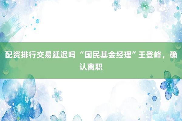 配资排行交易延迟吗 “国民基金经理”王登峰，确认离职