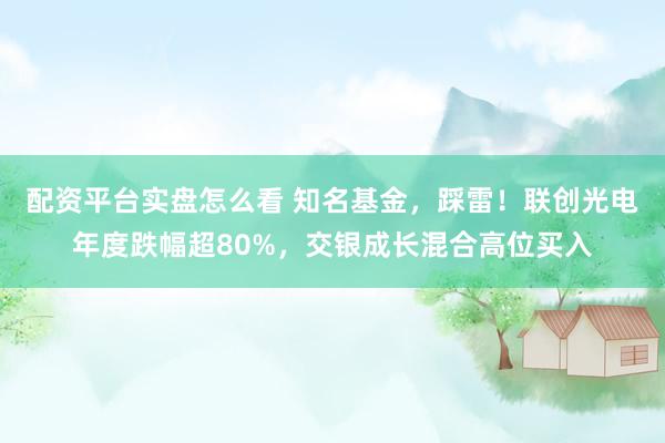配资平台实盘怎么看 知名基金，踩雷！联创光电年度跌幅超80%，交银成长混合高位买入