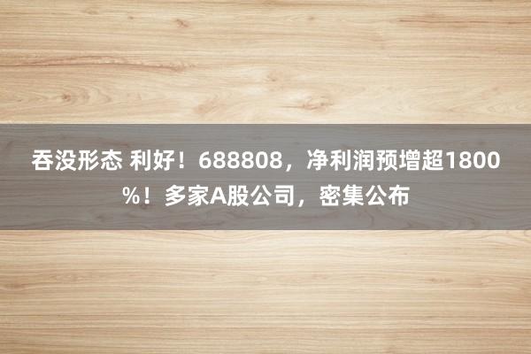 吞没形态 利好！688808，净利润预增超1800%！多家A股公司，密集公布