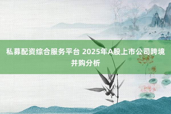 私募配资综合服务平台 2025年A股上市公司跨境并购分析