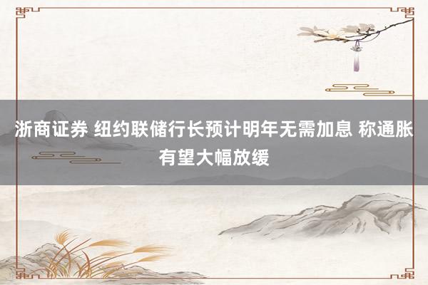 浙商证券 纽约联储行长预计明年无需加息 称通胀有望大幅放缓
