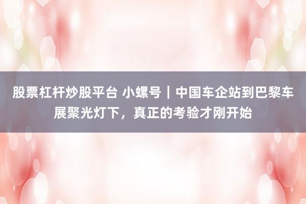 股票杠杆炒股平台 小螺号｜中国车企站到巴黎车展聚光灯下，真正的考验才刚开始