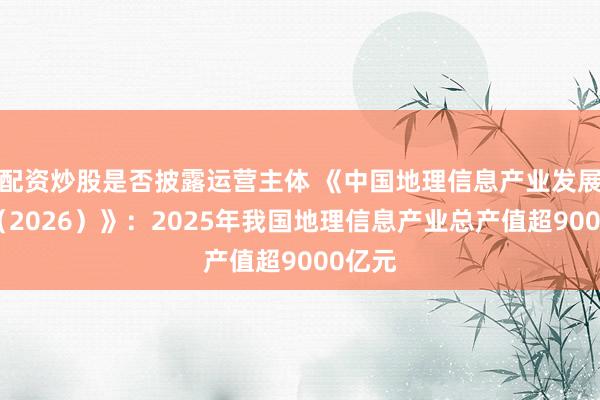 配资炒股是否披露运营主体 《中国地理信息产业发展报告（2026）》：2025年我国地理信息产业总产值超9000亿元