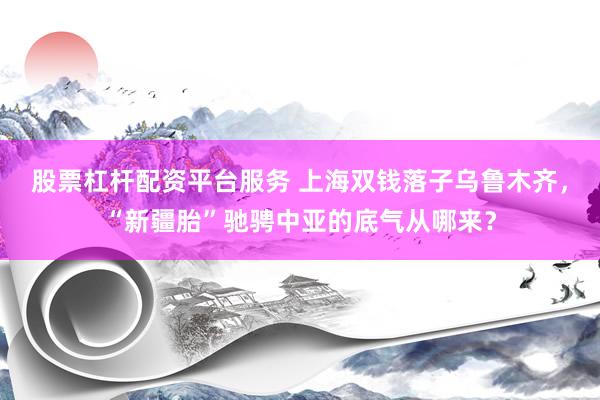 股票杠杆配资平台服务 上海双钱落子乌鲁木齐，“新疆胎”驰骋中亚的底气从哪来？