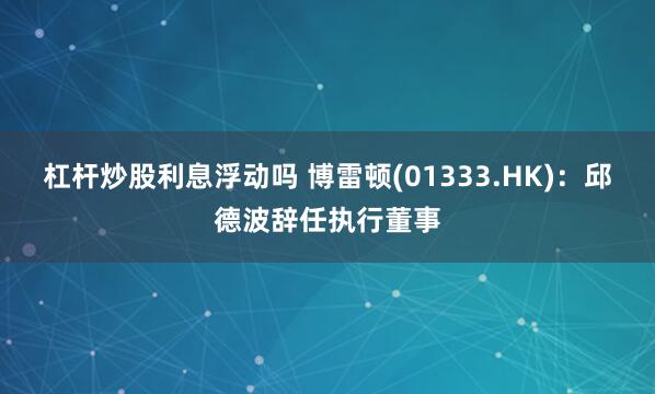 杠杆炒股利息浮动吗 博雷顿(01333.HK)：邱德波辞任执行董事