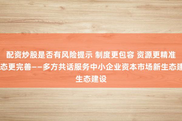 配资炒股是否有风险提示 制度更包容 资源更精准 生态更完善——多方共话服务中小企业资本市场新生态建设